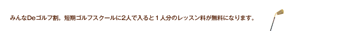 みんなDeゴルフ割。短期ゴルフスクールに2人で入ると１人分のレッスン料が無料になります。